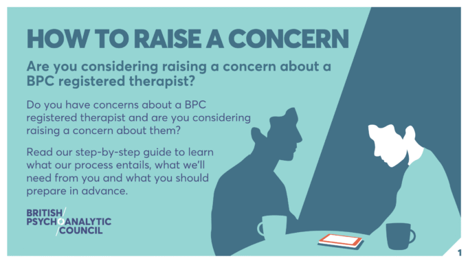 HOW TO RAISE A CONCERN Are you considering raising a concern about a BPC registered therapist? Do you have concerns about a BPC registered therapist and are you considering raising a concern about them? Read our step-by-step guide to learn what our process entails, what we’ll need from you and what you should prepare in advance.
