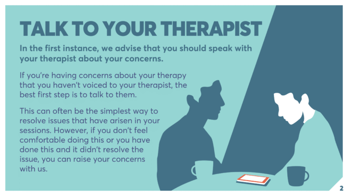 TALK TO YOUR THERAPIST In the first instance, we advise that you should speak with your therapist about your concerns. If you’re having concerns about your therapy that you haven’t voiced to your therapist, the best first step is to talk to them. This can often be the simplest way to resolve issues that have arisen in your sessions. However, if you don’t feel comfortable doing this or you have done this and it didn’t resolve the issue, you can raise your concerns with us.