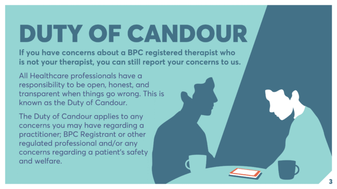DUTY OF CANDOUR If you have concerns about a BPC registered therapist who is not your therapist, you can still report your concerns to us. All Healthcare professionals have a responsibility to be open, honest, and transparent when things go wrong. This is known as the Duty of Candour. The Duty of Candour applies to any concerns you may have regarding a practitioner; BPC Registrant or other regulated professional and/or any concerns regarding a patient’s safety and welfare.