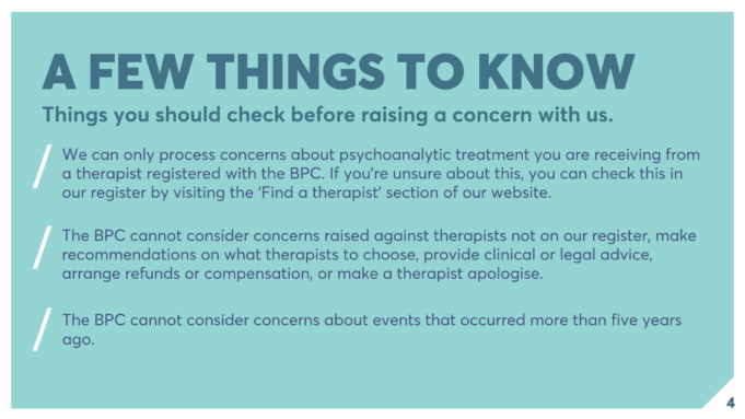 A FEW THINGS TO KNOW Things you should check before raising a concern with us. We can only process concerns about psychoanalytic treatment you are receiving from a therapist registered with the BPC. If you’re unsure about this, you can check this in our register by visiting the ‘Find a therapist’ section of our website. The BPC cannot consider concerns raised against therapists not on our register, make recommendations on what therapists to choose, provide clinical or legal advice, arrange refunds or compensation, or make a therapist apologise. The BPC cannot consider concerns about events that occurred more than five years ago.