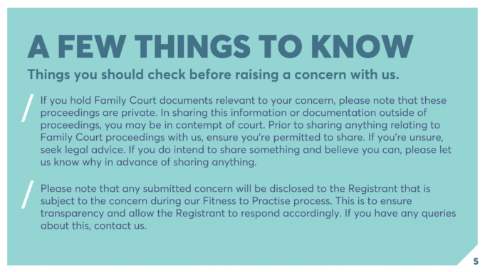 A FEW THINGS TO KNOW Things you should check before raising a concern with us. If you hold Family Court documents relevant to your concern, please note that these proceedings are private. In sharing this information or documentation outside of proceedings, you may be in contempt of court. Prior to sharing anything relating to Family Court proceedings with us, ensure you're permitted to share. If you're unsure, seek legal advice. If you do intend to share something and believe you can, please let us know why in advance of sharing anything. Please note that any submitted concern will be disclosed to the Registrant that is subject to the concern during our Fitness to Practise process. This is to ensure transparency and allow the Registrant to respond accordingly. If you have any queries about this, contact us.