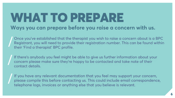 WHAT TO PREPARE Ways you can prepare before you raise a concern with us. Once you’ve established that the therapist you wish to raise a concern about is a BPC Registrant, you will need to provide their registration number. This can be found within their ‘Find a therapist’ BPC profile. If there’s anybody you feel might be able to give us further information about your concern please make sure they’re happy to be contacted and take note of their contact details. If you have any relevant documentation that you feel may support your concern, please compile this before contacting us. This could include email correspondence, telephone logs, invoices or anything else that you believe is relevant.