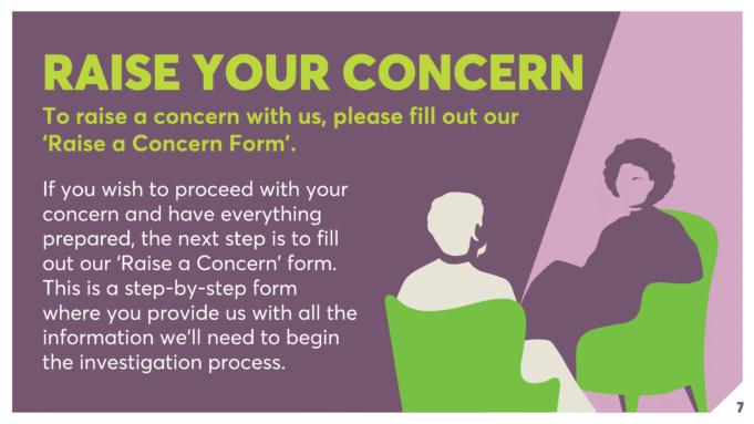 RAISE YOUR CONCERN To raise a concern with us, please fill out our ‘Raise a Concern Form’. If you wish to proceed with your concern and have everything prepared, the next step is to fill out our ‘Raise a Concern’ form. This is a step-by-step form where you provide us with all the information we’ll need to begin the investigation process.