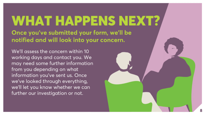 WHAT HAPPENS NEXT? Once you’ve submitted your form, we’ll be notified and will look into your concern. We’ll assess the concern within 10 working days and contact you. We may need some further information from you depending on what information you’ve sent us. Once we’ve looked through everything, we’ll let you know whether we can further our investigation or not.