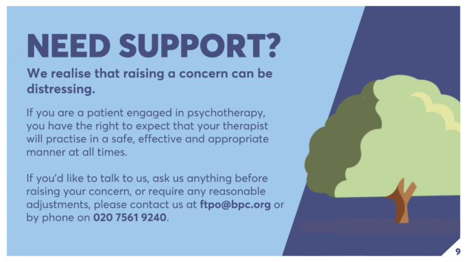 If you are a patient engaged in psychotherapy, you have the right to expect that your therapist will practise in a safe, effective and appropriate manner at all times. If you’d like to talk to us, ask us anything before raising your concern, or require any reasonable adjustments, please contact us at ftpo@bpc.org or by phone on 020 7561 9240. NEED SUPPORT? We realise that raising a concern can be distressing.