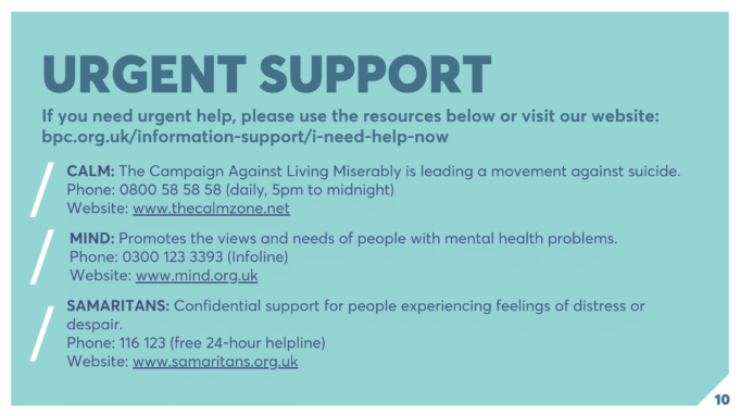 URGENT SUPPORT If you need urgent help, please use the resources below or visit our website: bpc.org.uk/information-support/i-need-help-now CALM: The Campaign Against Living Miserably is leading a movement against suicide. Phone: 0800 58 58 58 (daily, 5pm to midnight) Website: www.thecalmzone.net MIND: Promotes the views and needs of people with mental health problems. Phone: 0300 123 3393 (Infoline) Website: www.mind.org.uk SAMARITANS: Confidential support for people experiencing feelings of distress or despair. Phone: 116 123 (free 24-hour helpline) Website: www.samaritans.org.uk